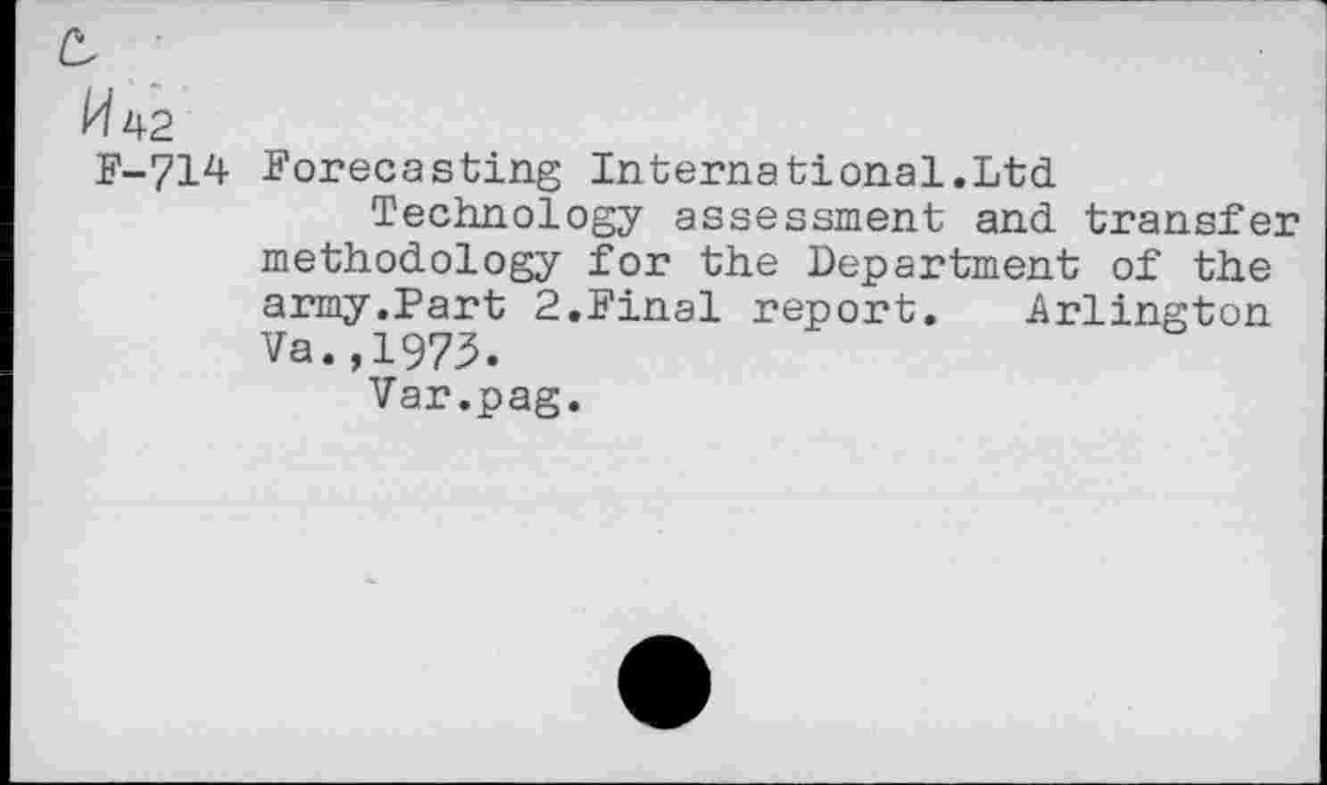 ﻿^42
F-714 Forecasting International.Ltd
Technology assessment and transfer methodology for the Department of the army.Part 2.Final report. Arlington Va.,1973.
Var.pag.